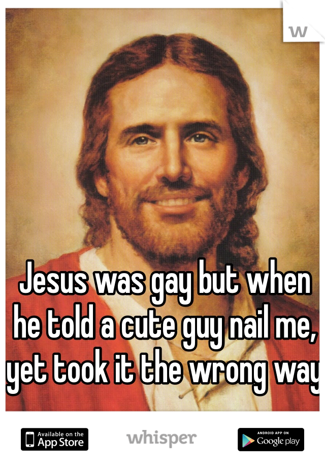 Jesus was gay but when he told a cute guy nail me, yet took it the wrong way