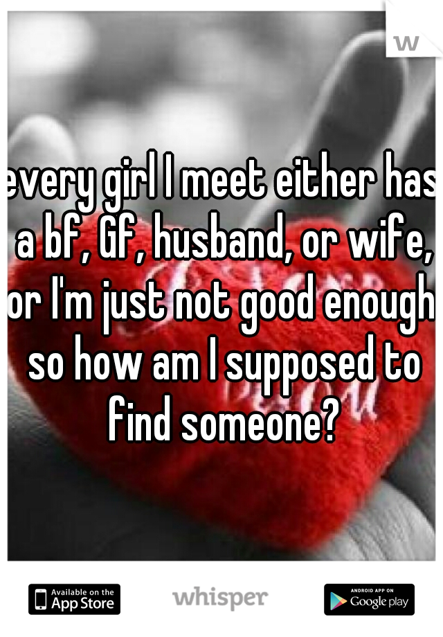 every girl I meet either has a bf, Gf, husband, or wife, or I'm just not good enough. so how am I supposed to find someone?