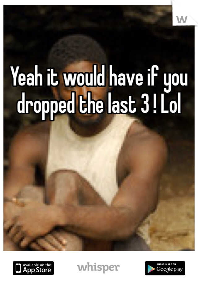 Yeah it would have if you dropped the last 3 ! Lol