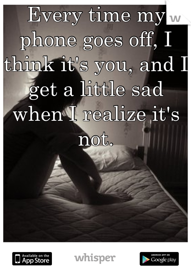 Every time my phone goes off, I think it's you, and I get a little sad when I realize it's not.