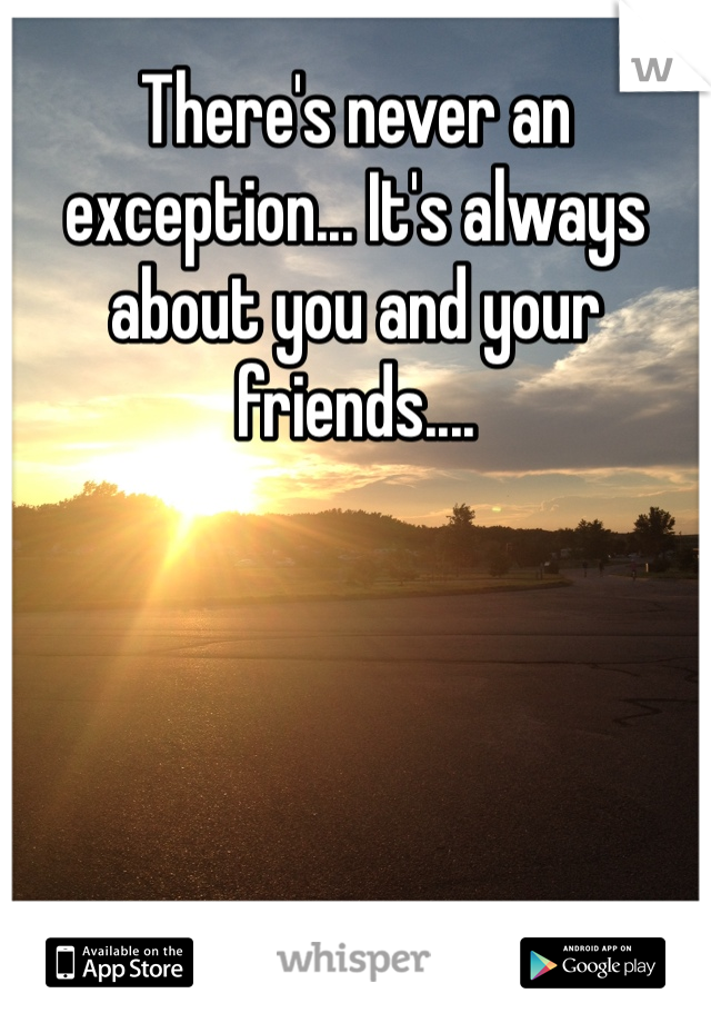 There's never an exception... It's always about you and your friends.... 