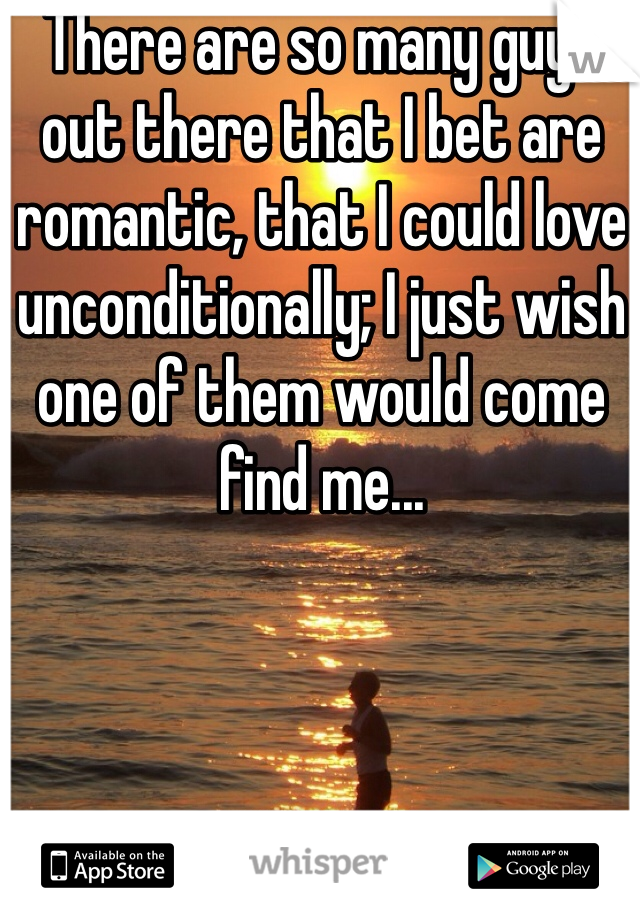 There are so many guys out there that I bet are romantic, that I could love unconditionally; I just wish one of them would come find me...