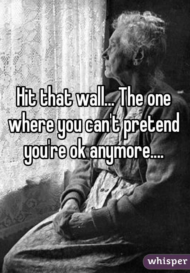 Hit that wall... The one where you can't pretend you're ok anymore....