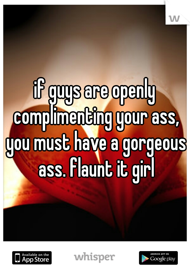 if guys are openly complimenting your ass, you must have a gorgeous ass. flaunt it girl