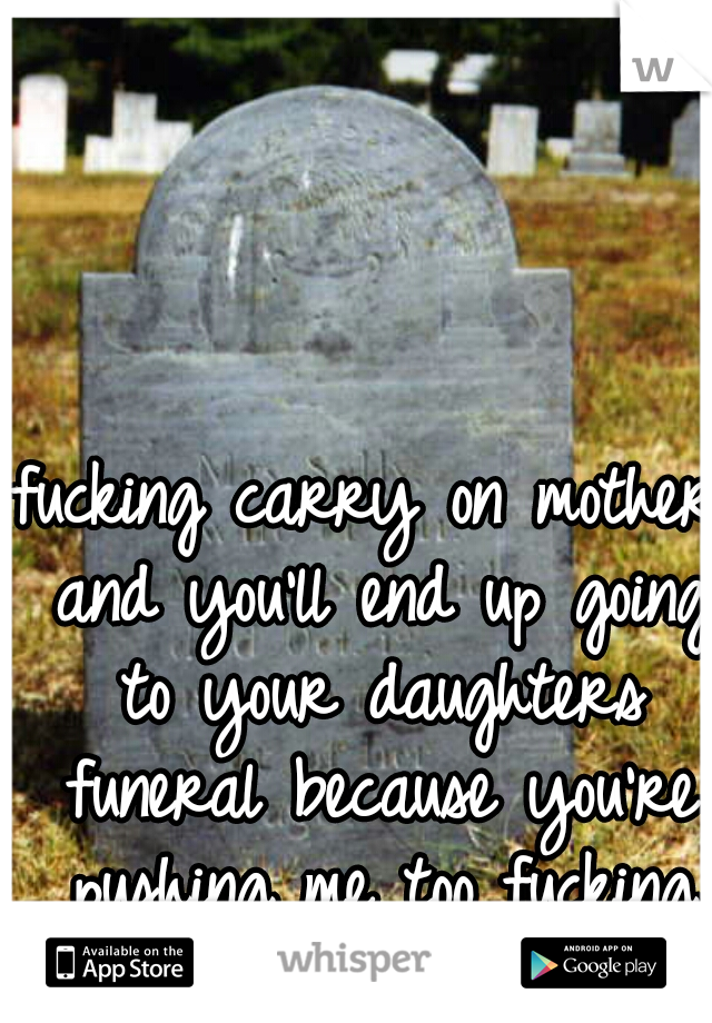 fucking carry on mother and you'll end up going to your daughters funeral because you're pushing me too fucking far!