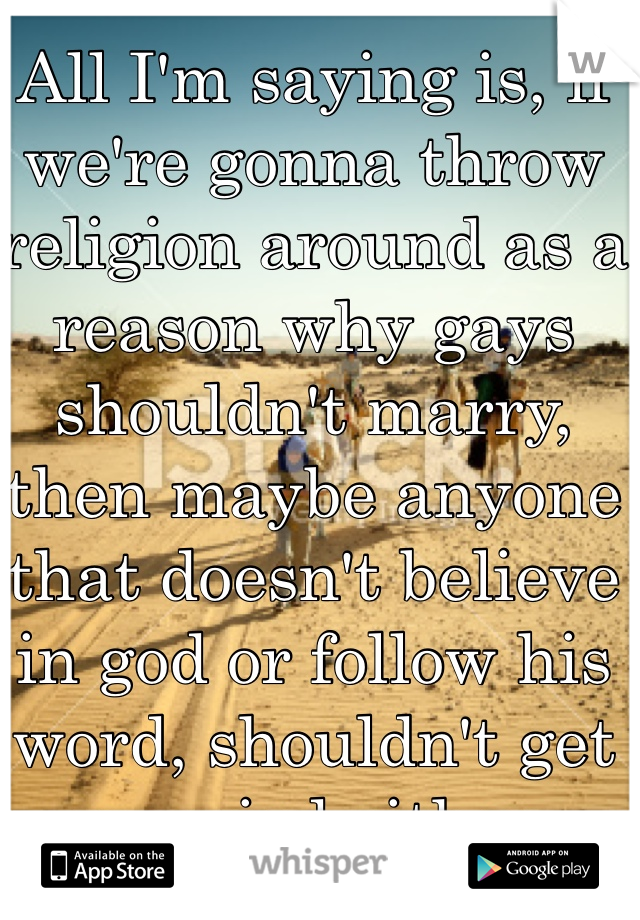 All I'm saying is, if we're gonna throw religion around as a reason why gays shouldn't marry, then maybe anyone that doesn't believe in god or follow his word, shouldn't get married either. 