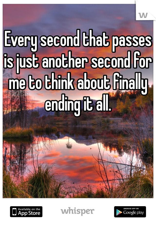 Every second that passes is just another second for me to think about finally ending it all. 