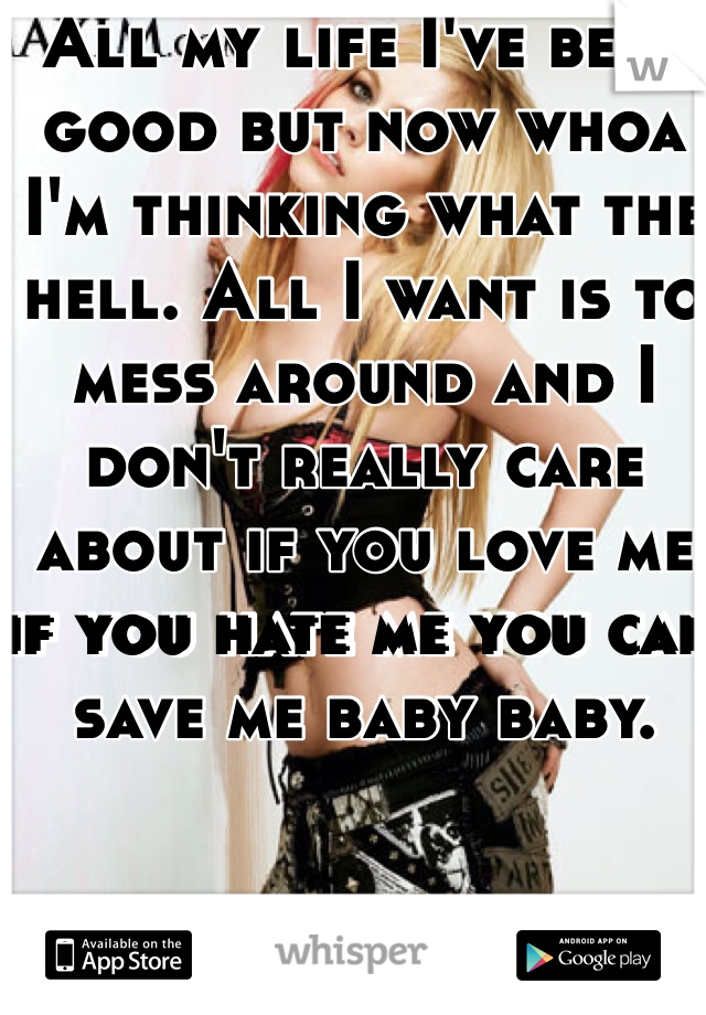 All my life I've been good but now whoa I'm thinking what the hell. All I want is to mess around and I don't really care about if you love me if you hate me you can save me baby baby. 