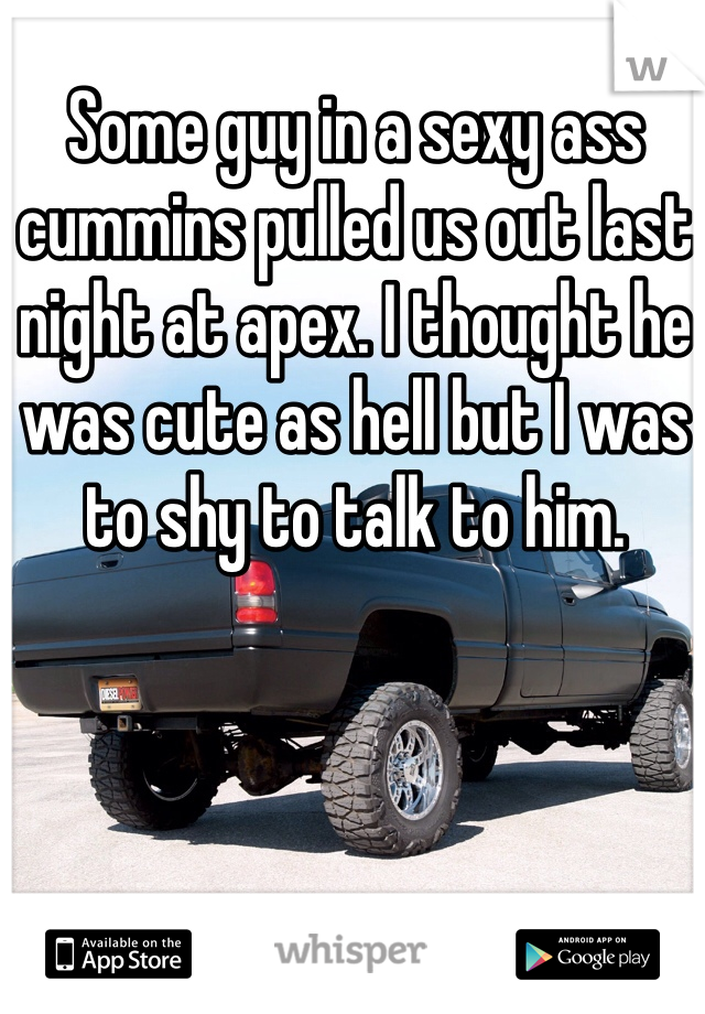 Some guy in a sexy ass cummins pulled us out last night at apex. I thought he was cute as hell but I was to shy to talk to him. 