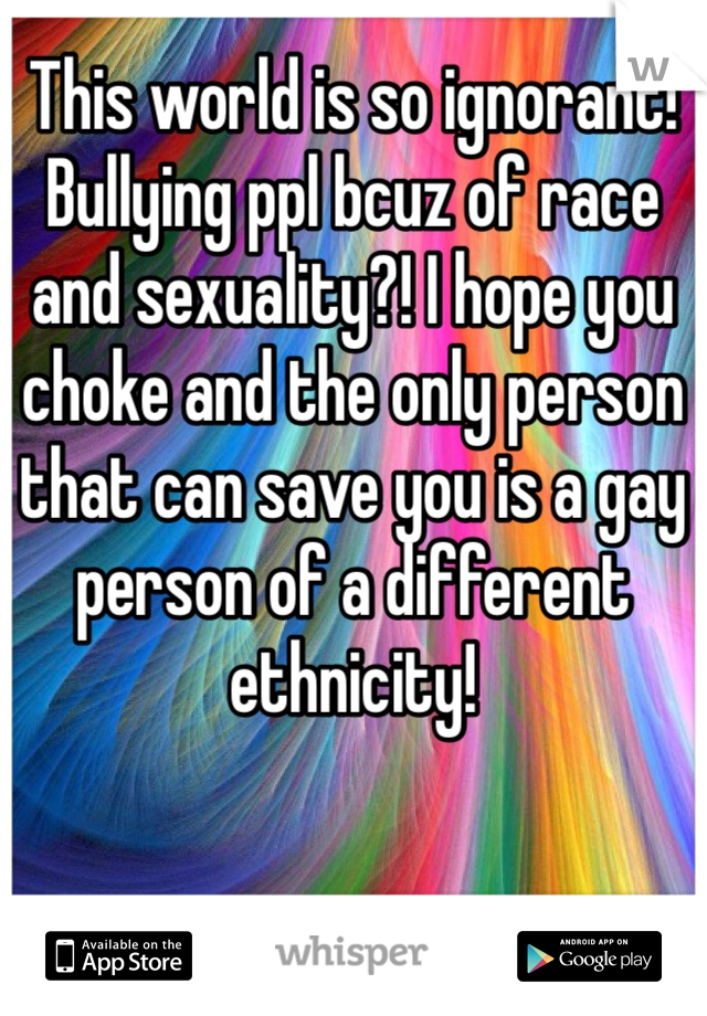 This world is so ignorant! Bullying ppl bcuz of race and sexuality?! I hope you choke and the only person that can save you is a gay person of a different ethnicity!