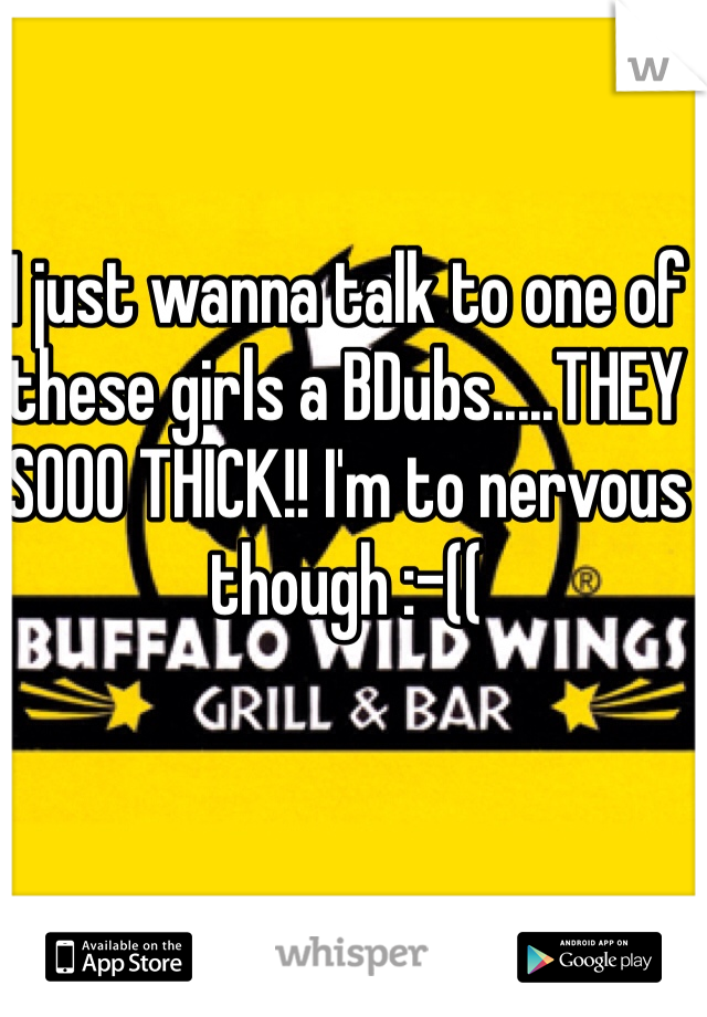 I just wanna talk to one of these girls a BDubs.....THEY SOOO THICK!! I'm to nervous though :-((