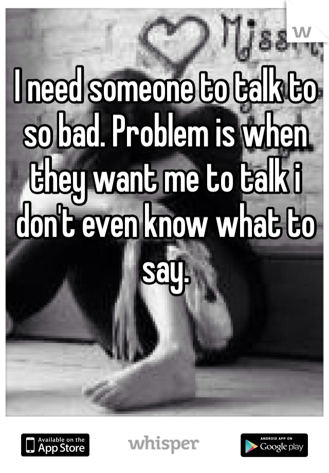 I need someone to talk to so bad. Problem is when they want me to talk i don't even know what to say.