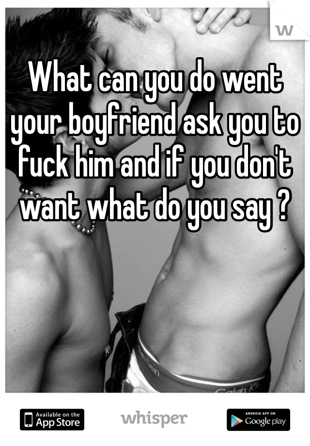 What can you do went your boyfriend ask you to fuck him and if you don't want what do you say ?