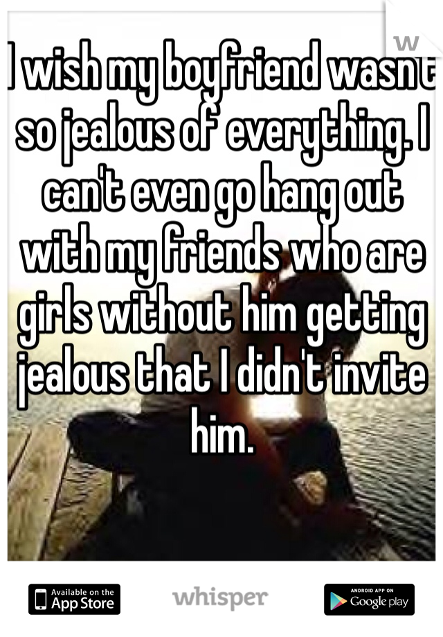 I wish my boyfriend wasn't so jealous of everything. I can't even go hang out with my friends who are girls without him getting jealous that I didn't invite him.