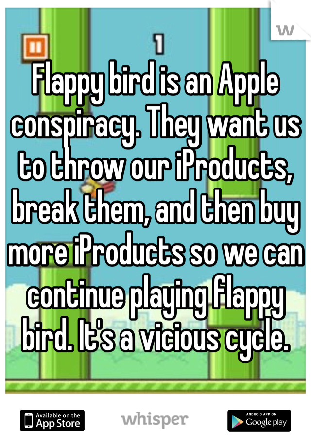 Flappy bird is an Apple conspiracy. They want us to throw our iProducts, break them, and then buy more iProducts so we can continue playing flappy bird. It's a vicious cycle. 