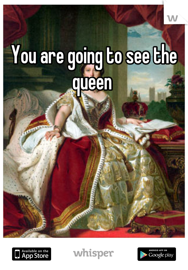 You are going to see the queen 