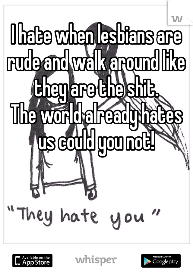 I hate when lesbians are rude and walk around like they are the shit.
The world already hates us could you not!