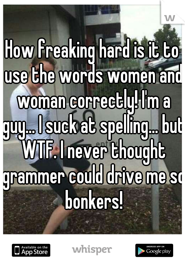 How freaking hard is it to use the words women and woman correctly! I'm a guy... I suck at spelling... but WTF. I never thought grammer could drive me so bonkers!