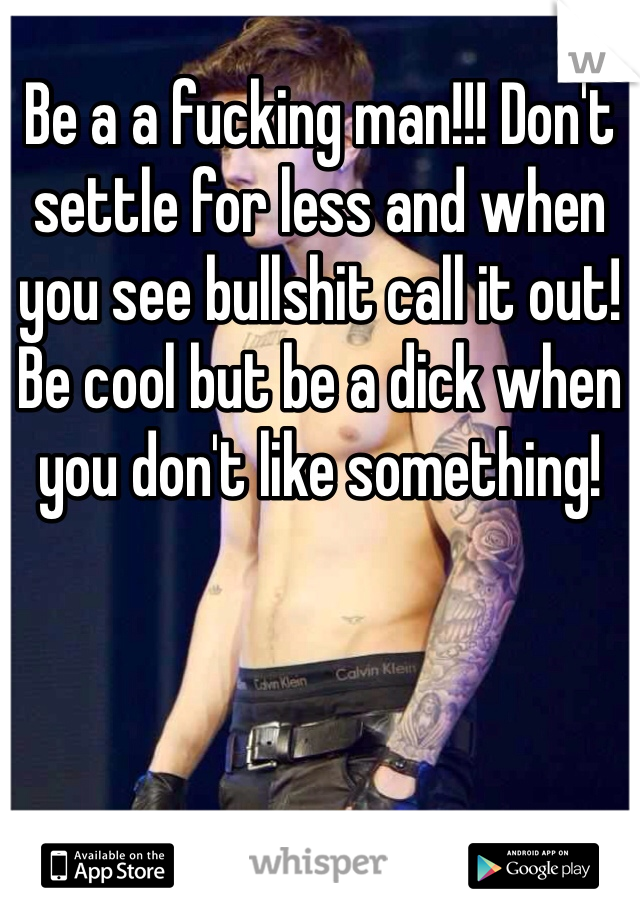 Be a a fucking man!!! Don't settle for less and when you see bullshit call it out! Be cool but be a dick when you don't like something!