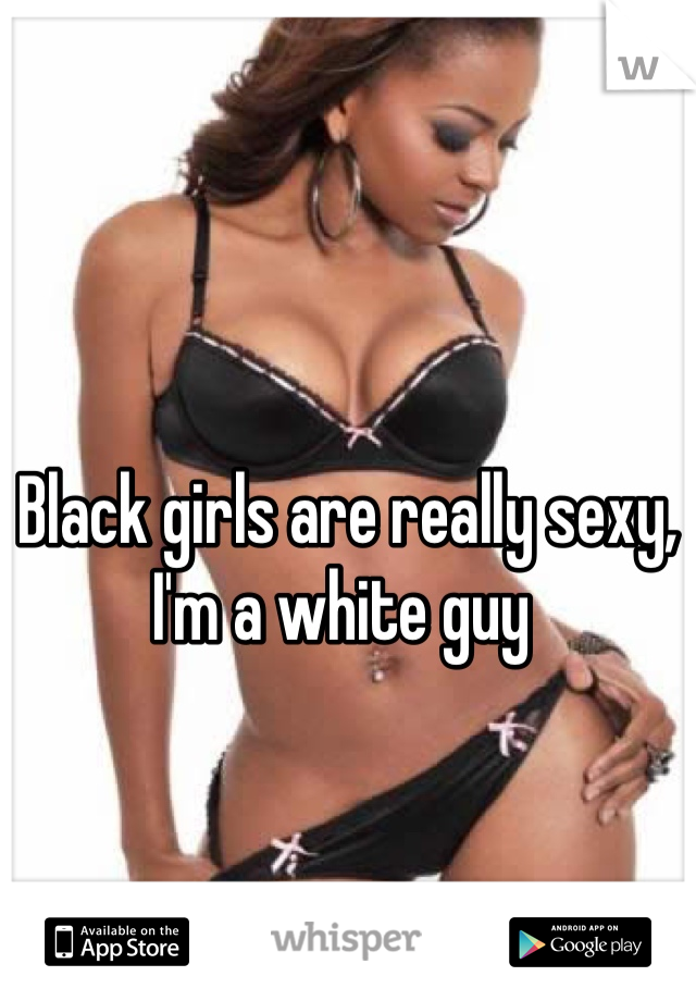 Black girls are really sexy, I'm a white guy 