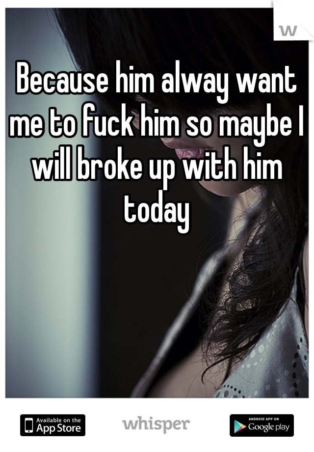 Because him alway want me to fuck him so maybe I will broke up with him today 