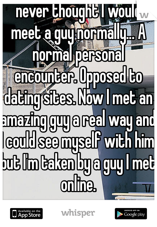 never thought I would meet a guy normally... A normal personal encounter. Opposed to dating sites. Now I met an amazing guy a real way and I could see myself with him but I'm taken by a guy I met online. 