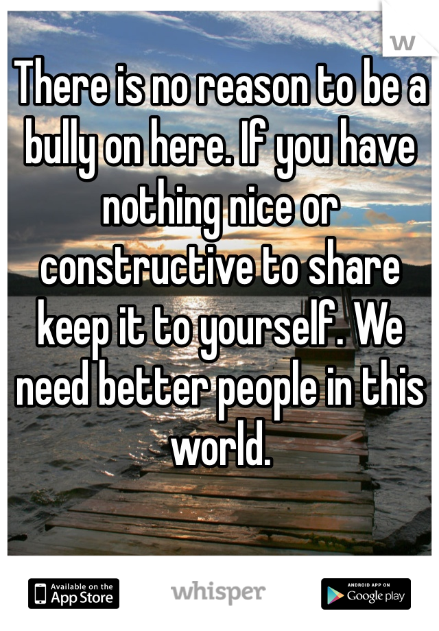 There is no reason to be a bully on here. If you have nothing nice or constructive to share keep it to yourself. We need better people in this world. 