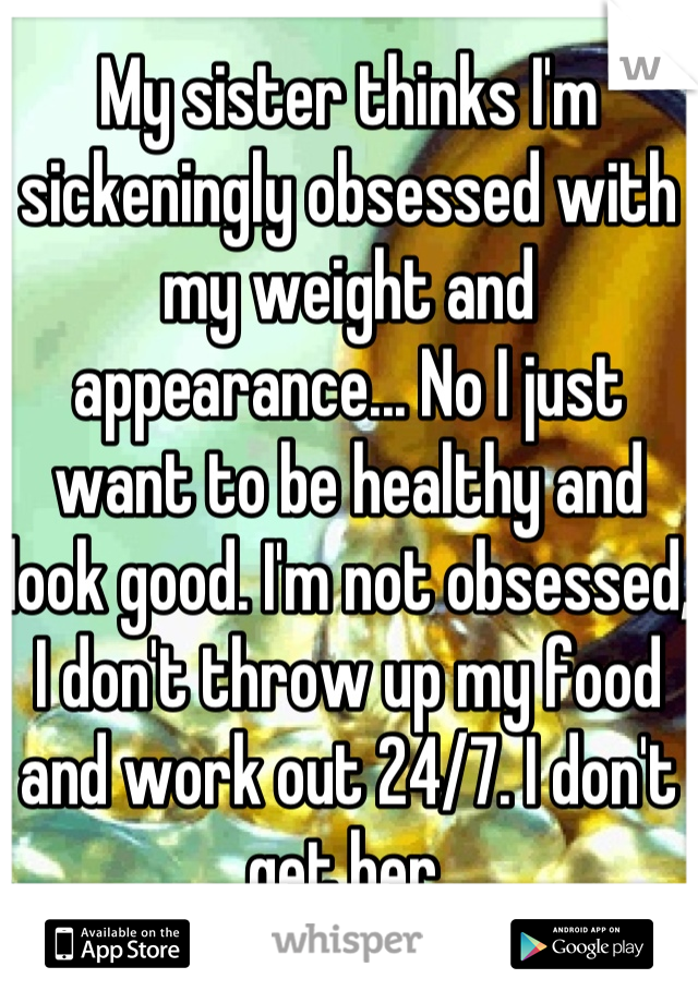 My sister thinks I'm sickeningly obsessed with my weight and appearance... No I just want to be healthy and look good. I'm not obsessed, I don't throw up my food and work out 24/7. I don't get her.