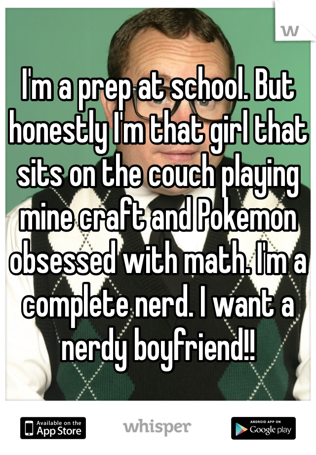 I'm a prep at school. But honestly I'm that girl that sits on the couch playing mine craft and Pokemon obsessed with math. I'm a complete nerd. I want a nerdy boyfriend!! 