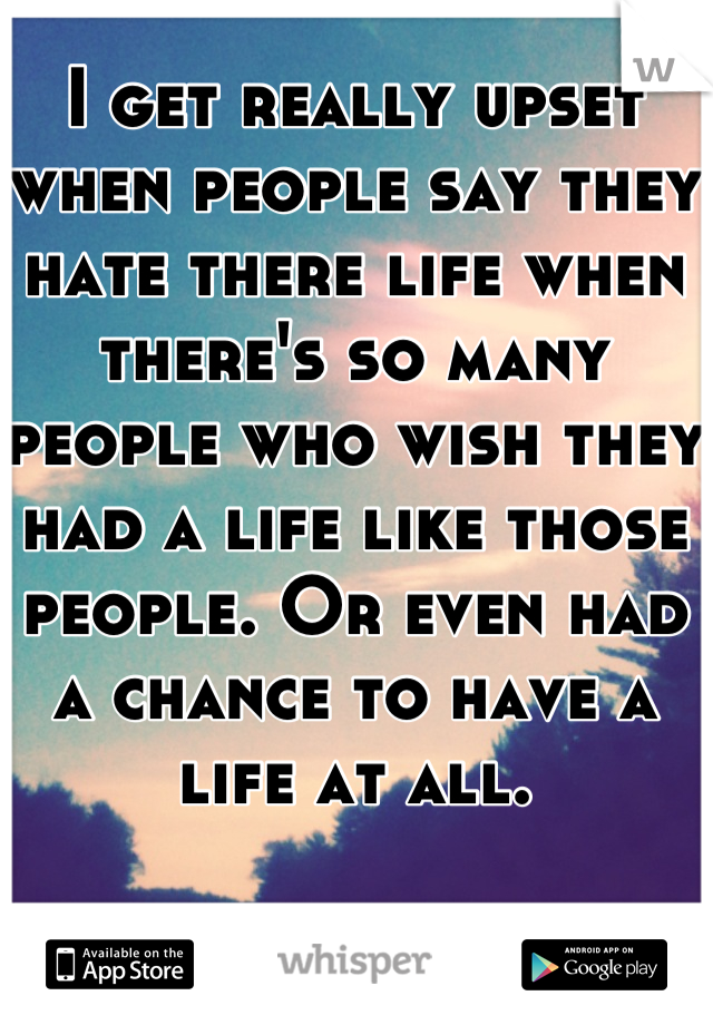 I get really upset when people say they hate there life when there's so many people who wish they had a life like those people. Or even had a chance to have a life at all. 