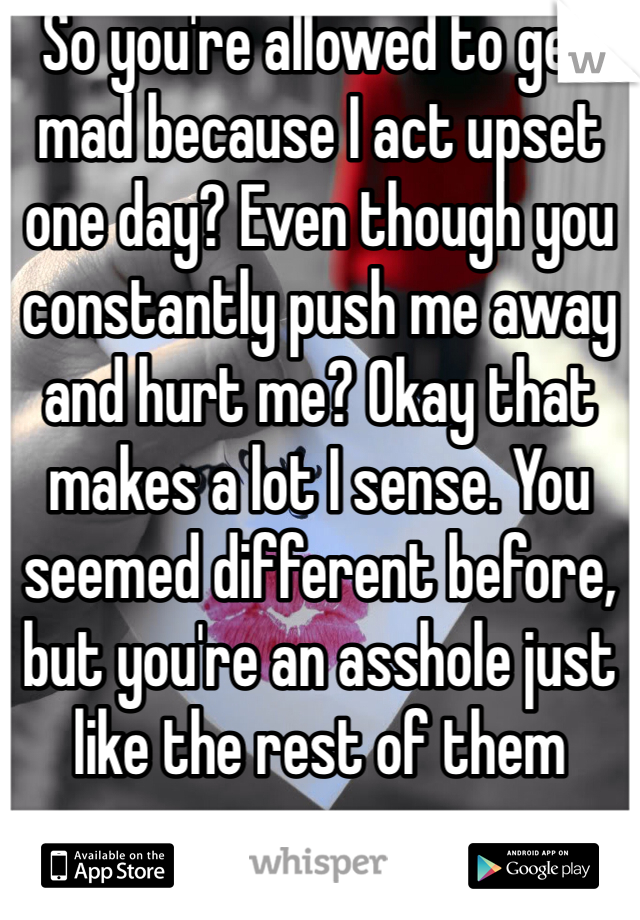 So you're allowed to get mad because I act upset one day? Even though you constantly push me away and hurt me? Okay that makes a lot I sense. You seemed different before, but you're an asshole just like the rest of them