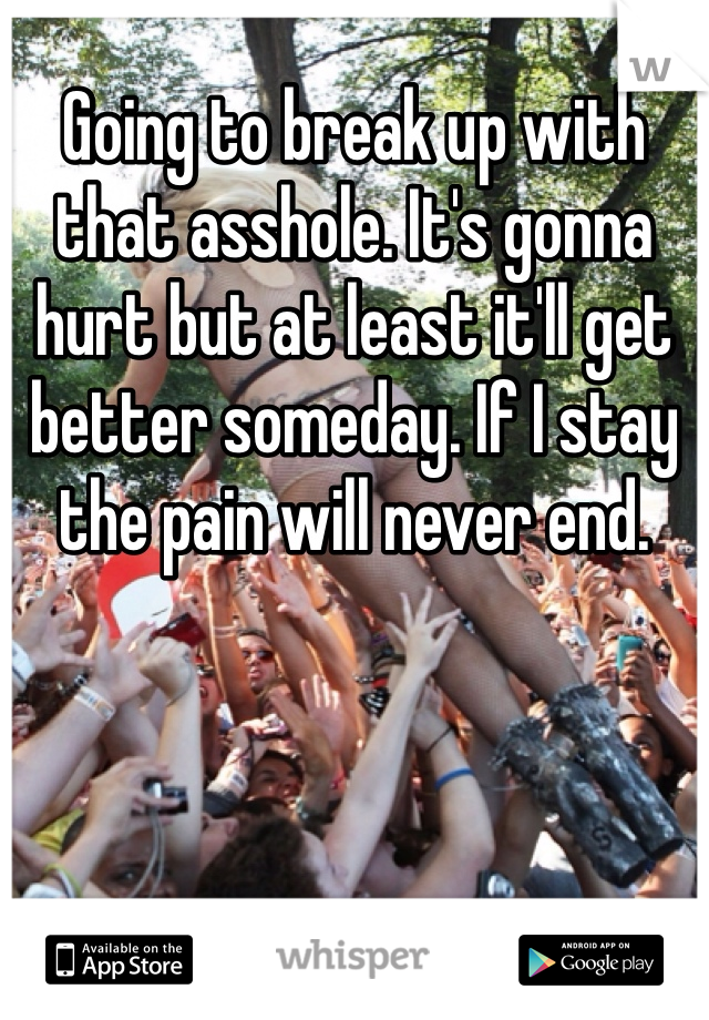 Going to break up with that asshole. It's gonna hurt but at least it'll get better someday. If I stay the pain will never end. 