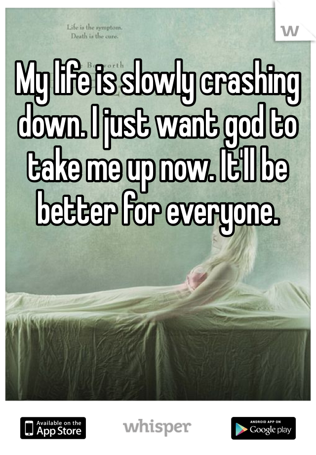 My life is slowly crashing down. I just want god to take me up now. It'll be better for everyone. 