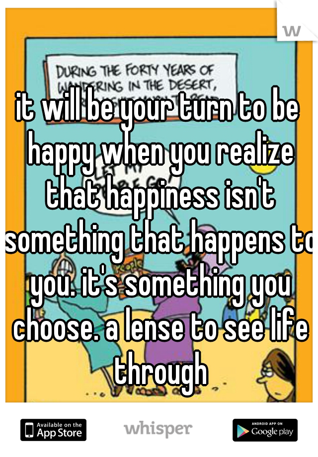 it will be your turn to be happy when you realize that happiness isn't something that happens to you. it's something you choose. a lense to see life through