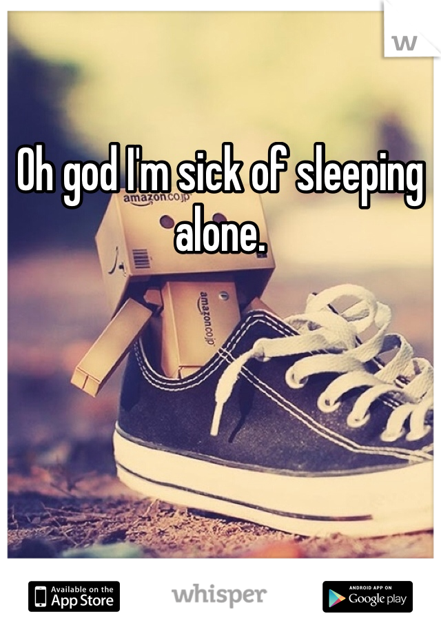 Oh god I'm sick of sleeping alone. 