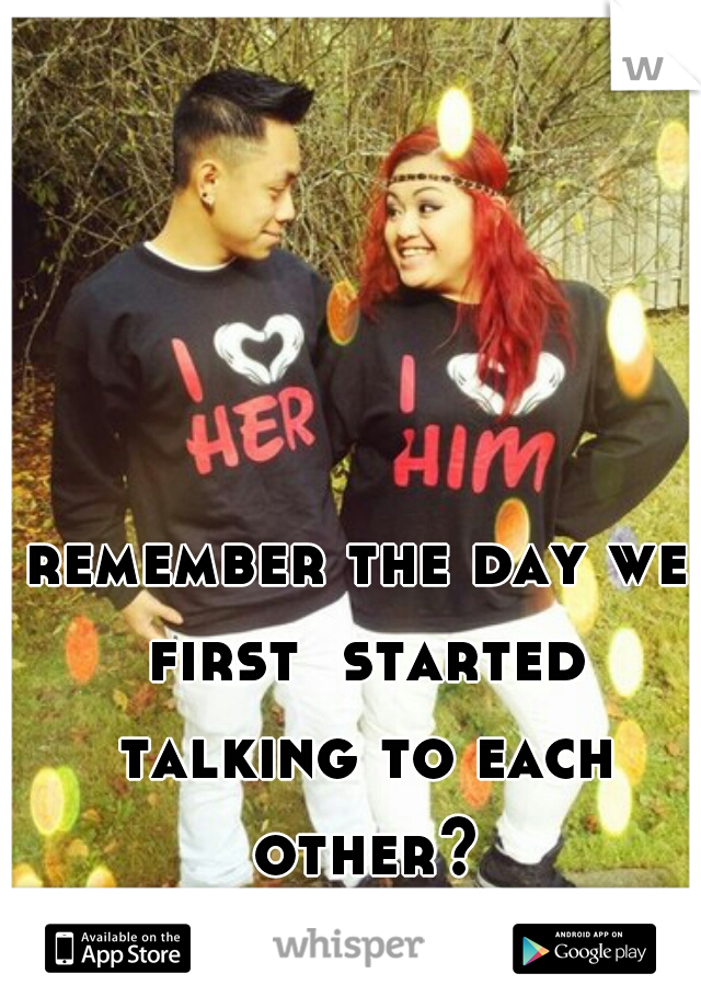 remember the day we first  started talking to each other?