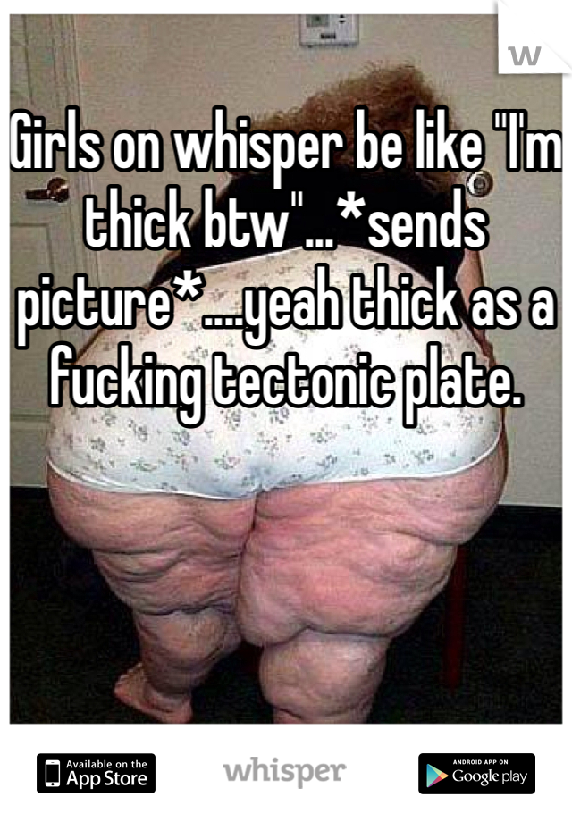 Girls on whisper be like "I'm thick btw"...*sends picture*....yeah thick as a fucking tectonic plate.