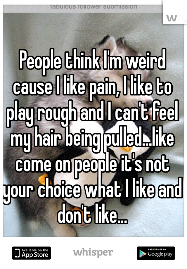 People think I'm weird cause I like pain, I like to play rough and I can't feel my hair being pulled...like come on people it's not your choice what I like and don't like...