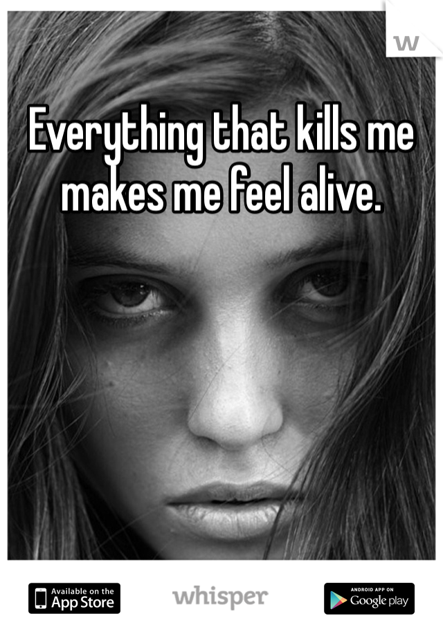 Everything that kills me makes me feel alive.