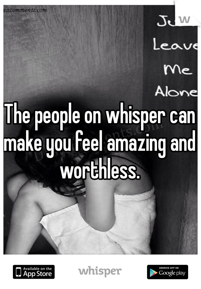 The people on whisper can make you feel amazing and worthless. 