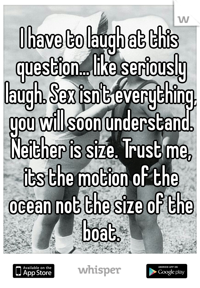 I have to laugh at this question... like seriously laugh. Sex isn't everything, you will soon understand. Neither is size. Trust me, its the motion of the ocean not the size of the boat.