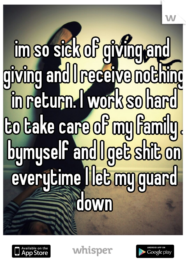 im so sick of giving and giving and I receive nothing in return. I work so hard to take care of my family . bymyself and I get shit on everytime I let my guard down