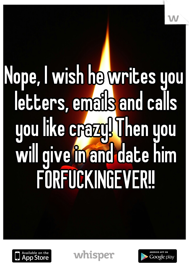 Nope, I wish he writes you letters, emails and calls you like crazy! Then you will give in and date him FORFUCKINGEVER!!