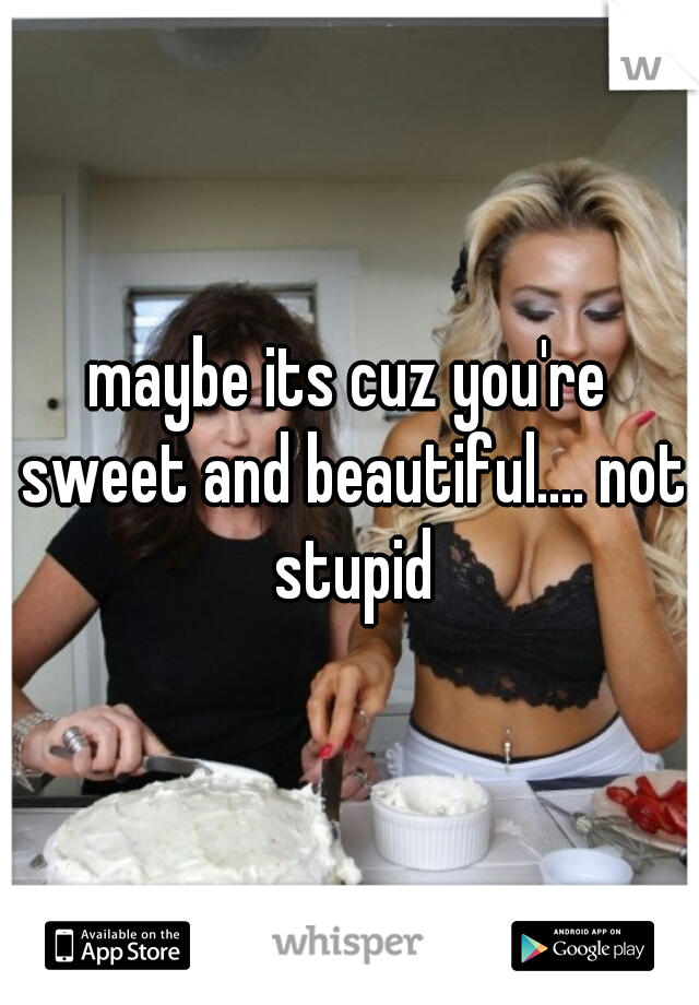 maybe its cuz you're sweet and beautiful.... not stupid