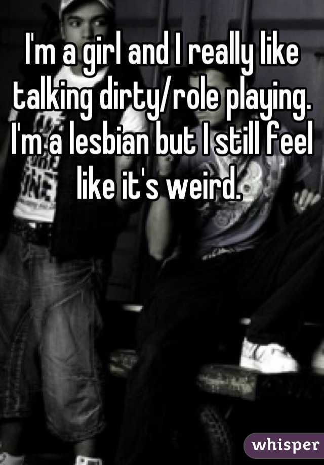 I'm a girl and I really like talking dirty/role playing. I'm a lesbian but I still feel like it's weird. 