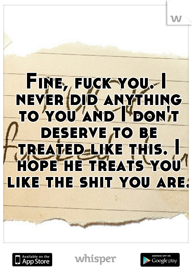 Fine, fuck you. I never did anything to you and I don't deserve to be treated like this. I hope he treats you like the shit you are.