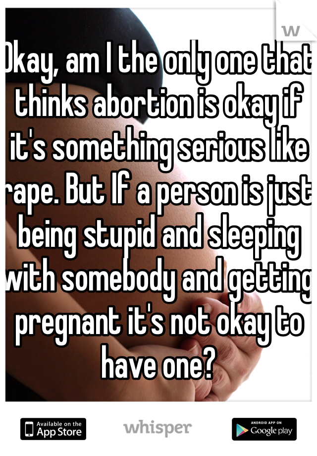 Okay, am I the only one that thinks abortion is okay if it's something serious like rape. But If a person is just being stupid and sleeping with somebody and getting pregnant it's not okay to have one?