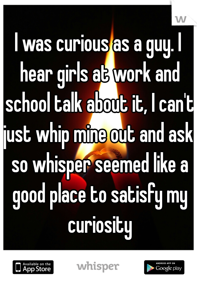 I was curious as a guy. I hear girls at work and school talk about it, I can't just whip mine out and ask. so whisper seemed like a good place to satisfy my curiosity