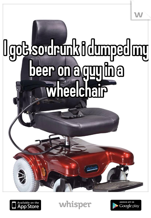 I got so drunk i dumped my beer on a guy in a wheelchair