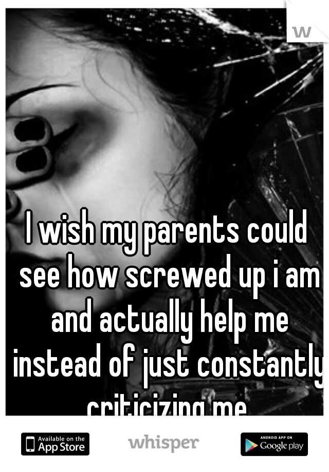 I wish my parents could see how screwed up i am and actually help me instead of just constantly criticizing me.